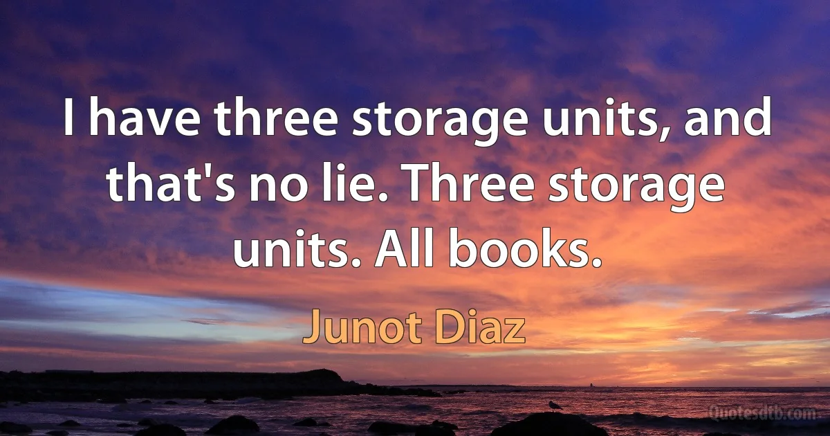 I have three storage units, and that's no lie. Three storage units. All books. (Junot Diaz)