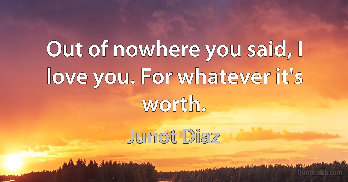 Out of nowhere you said, I love you. For whatever it's worth. (Junot Diaz)