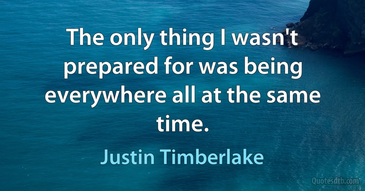 The only thing I wasn't prepared for was being everywhere all at the same time. (Justin Timberlake)