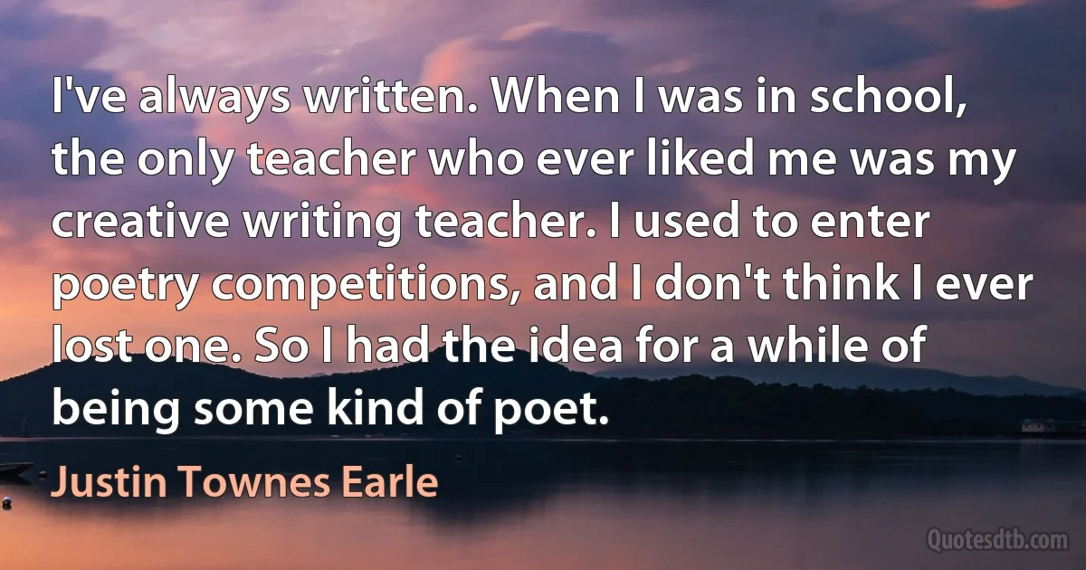 I've always written. When I was in school, the only teacher who ever liked me was my creative writing teacher. I used to enter poetry competitions, and I don't think I ever lost one. So I had the idea for a while of being some kind of poet. (Justin Townes Earle)