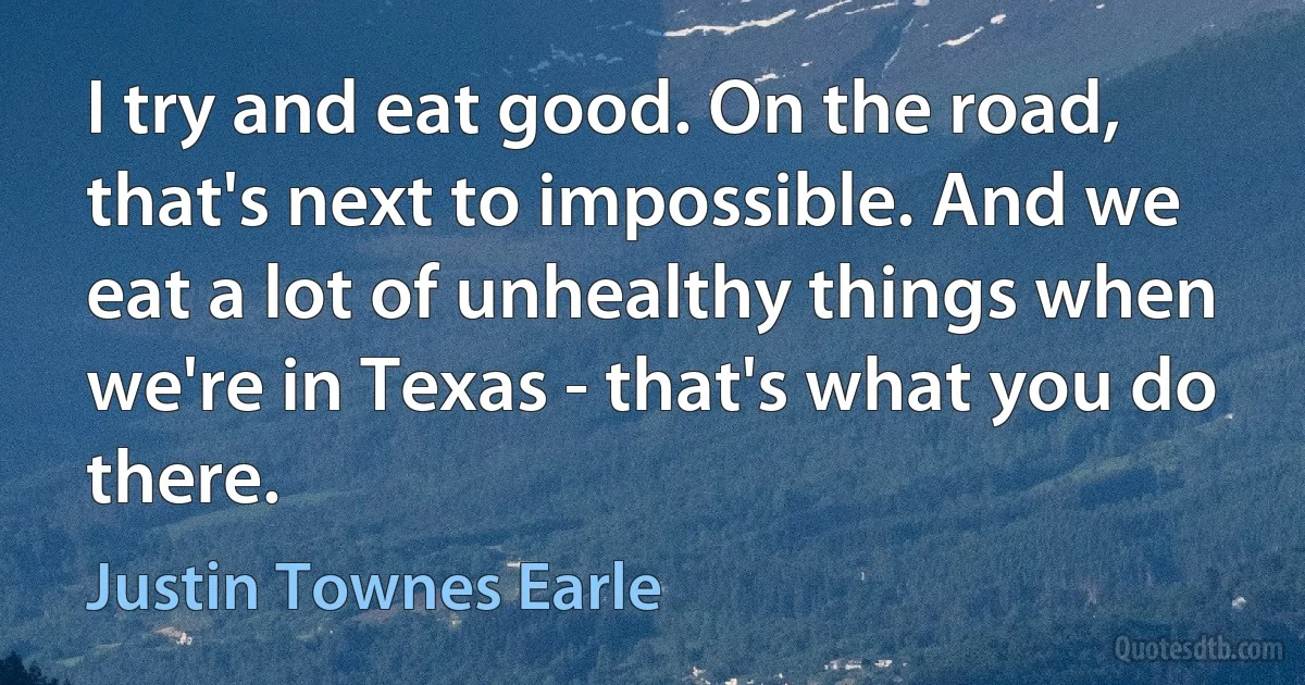 I try and eat good. On the road, that's next to impossible. And we eat a lot of unhealthy things when we're in Texas - that's what you do there. (Justin Townes Earle)