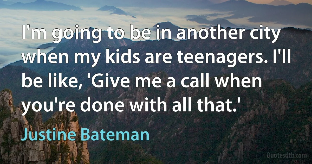 I'm going to be in another city when my kids are teenagers. I'll be like, 'Give me a call when you're done with all that.' (Justine Bateman)