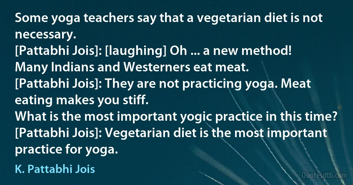 Some yoga teachers say that a vegetarian diet is not necessary.
[Pattabhi Jois]: [laughing] Oh ... a new method!
Many Indians and Westerners eat meat.
[Pattabhi Jois]: They are not practicing yoga. Meat eating makes you stiff.
What is the most important yogic practice in this time?
[Pattabhi Jois]: Vegetarian diet is the most important practice for yoga. (K. Pattabhi Jois)