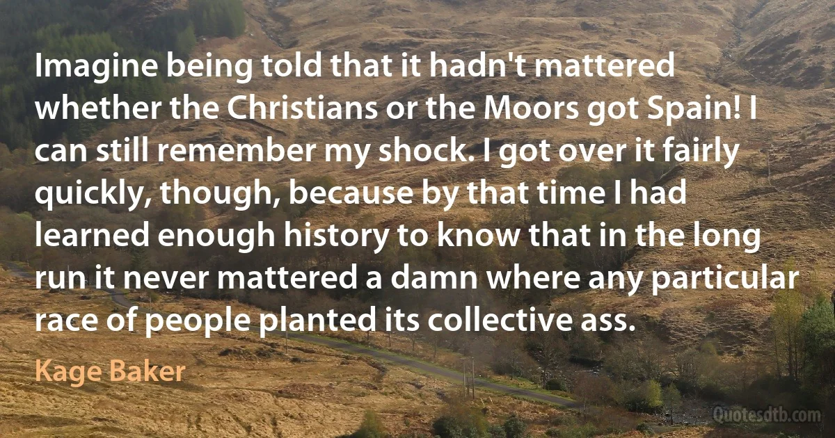 Imagine being told that it hadn't mattered whether the Christians or the Moors got Spain! I can still remember my shock. I got over it fairly quickly, though, because by that time I had learned enough history to know that in the long run it never mattered a damn where any particular race of people planted its collective ass. (Kage Baker)