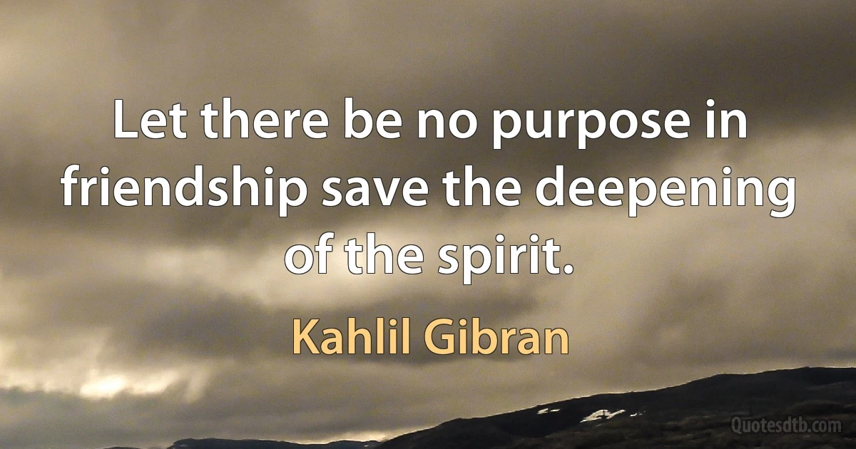 Let there be no purpose in friendship save the deepening of the spirit. (Kahlil Gibran)