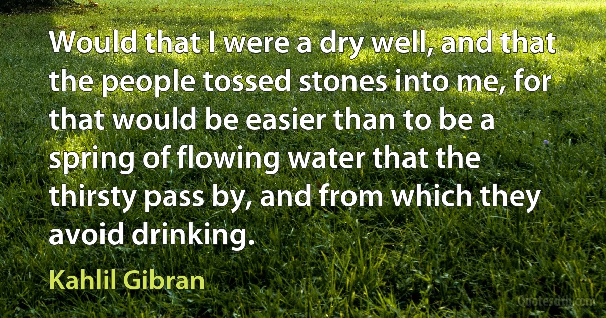 Would that I were a dry well, and that the people tossed stones into me, for that would be easier than to be a spring of flowing water that the thirsty pass by, and from which they avoid drinking. (Kahlil Gibran)