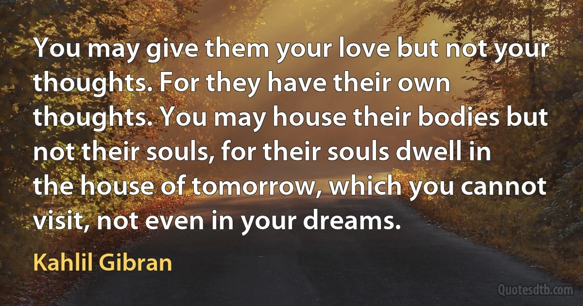 You may give them your love but not your thoughts. For they have their own thoughts. You may house their bodies but not their souls, for their souls dwell in the house of tomorrow, which you cannot visit, not even in your dreams. (Kahlil Gibran)