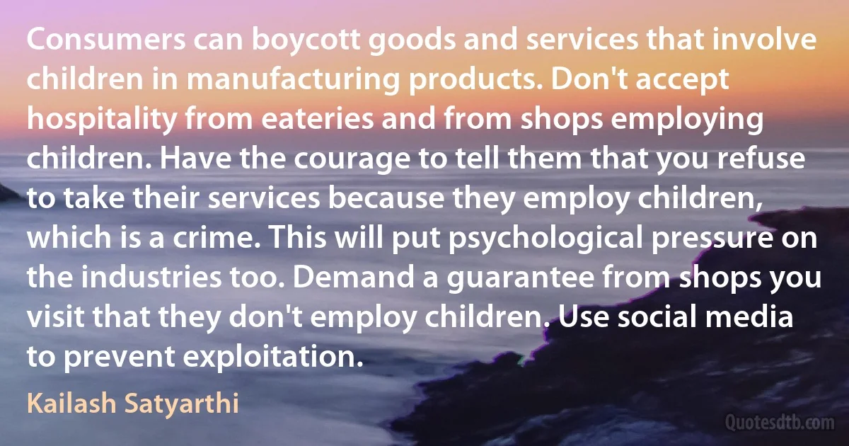 Consumers can boycott goods and services that involve children in manufacturing products. Don't accept hospitality from eateries and from shops employing children. Have the courage to tell them that you refuse to take their services because they employ children, which is a crime. This will put psychological pressure on the industries too. Demand a guarantee from shops you visit that they don't employ children. Use social media to prevent exploitation. (Kailash Satyarthi)