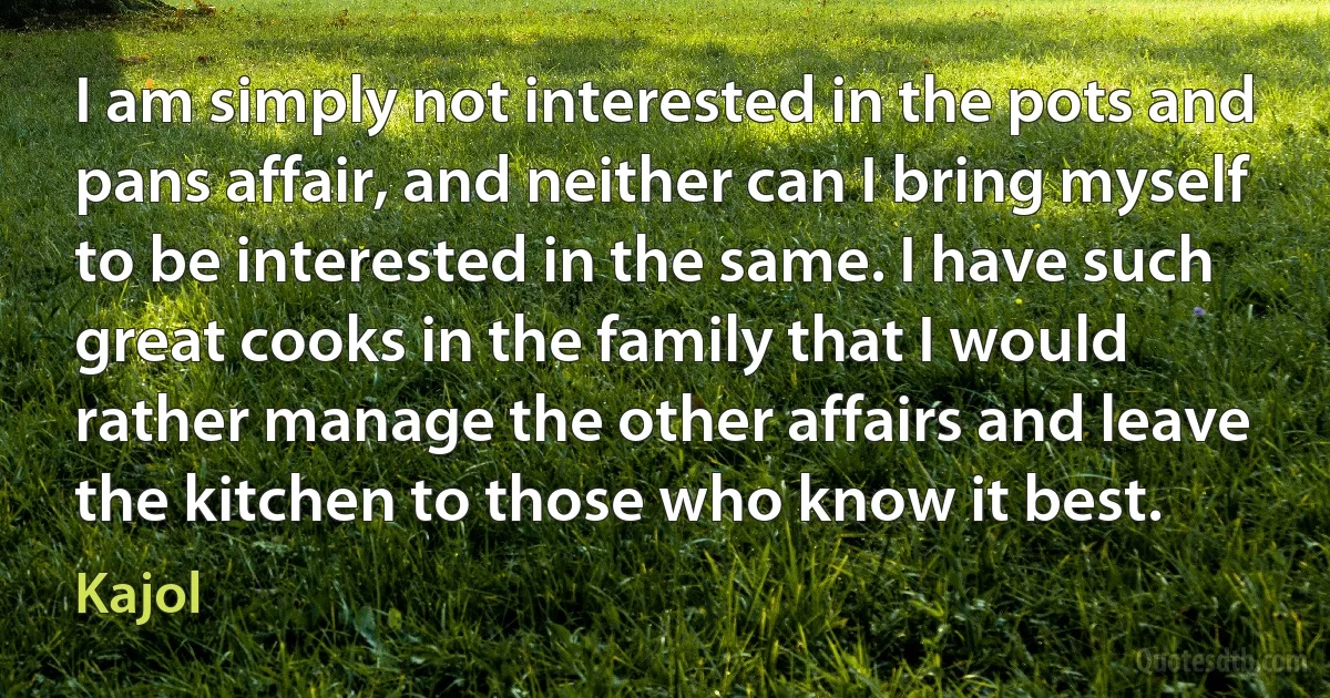 I am simply not interested in the pots and pans affair, and neither can I bring myself to be interested in the same. I have such great cooks in the family that I would rather manage the other affairs and leave the kitchen to those who know it best. (Kajol)