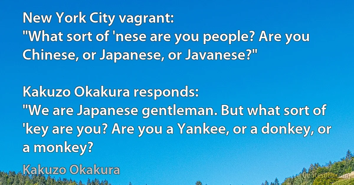 New York City vagrant:
"What sort of 'nese are you people? Are you Chinese, or Japanese, or Javanese?"

Kakuzo Okakura responds:
"We are Japanese gentleman. But what sort of 'key are you? Are you a Yankee, or a donkey, or a monkey? (Kakuzo Okakura)