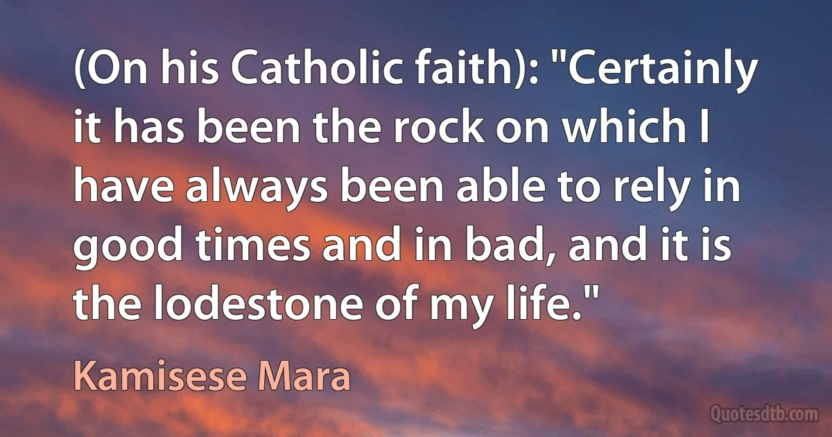 (On his Catholic faith): "Certainly it has been the rock on which I have always been able to rely in good times and in bad, and it is the lodestone of my life." (Kamisese Mara)