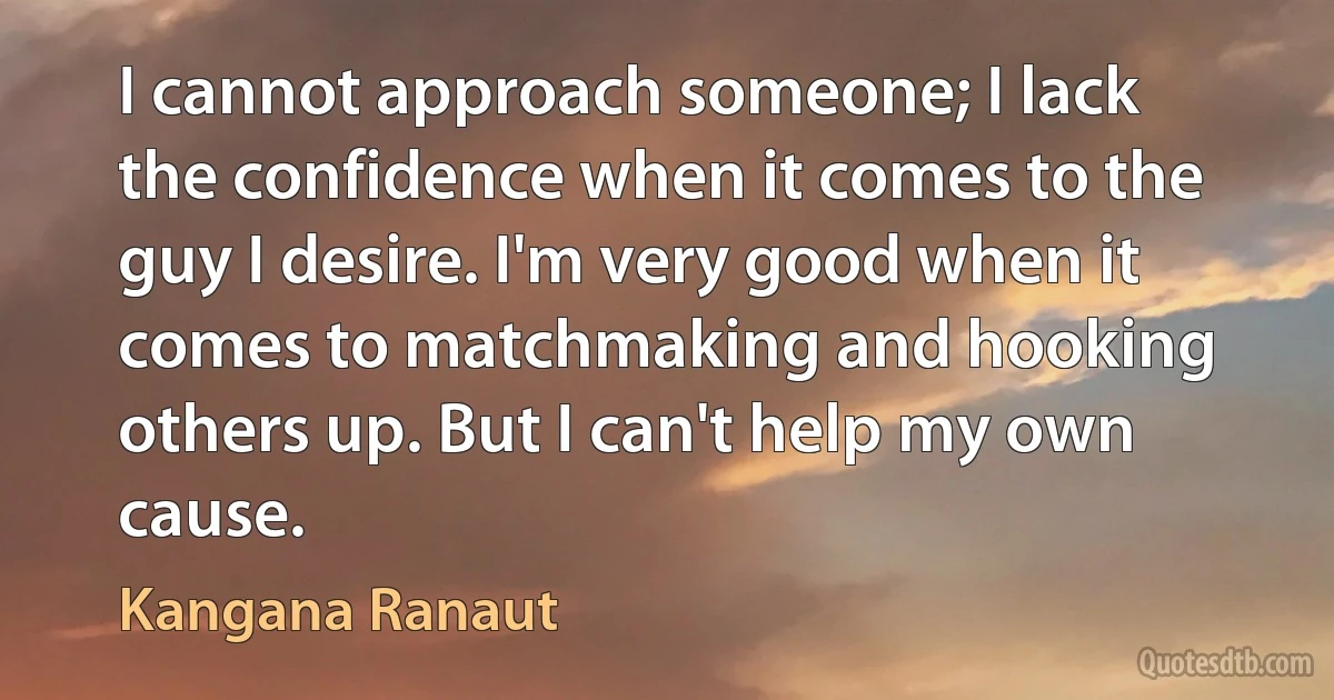 I cannot approach someone; I lack the confidence when it comes to the guy I desire. I'm very good when it comes to matchmaking and hooking others up. But I can't help my own cause. (Kangana Ranaut)