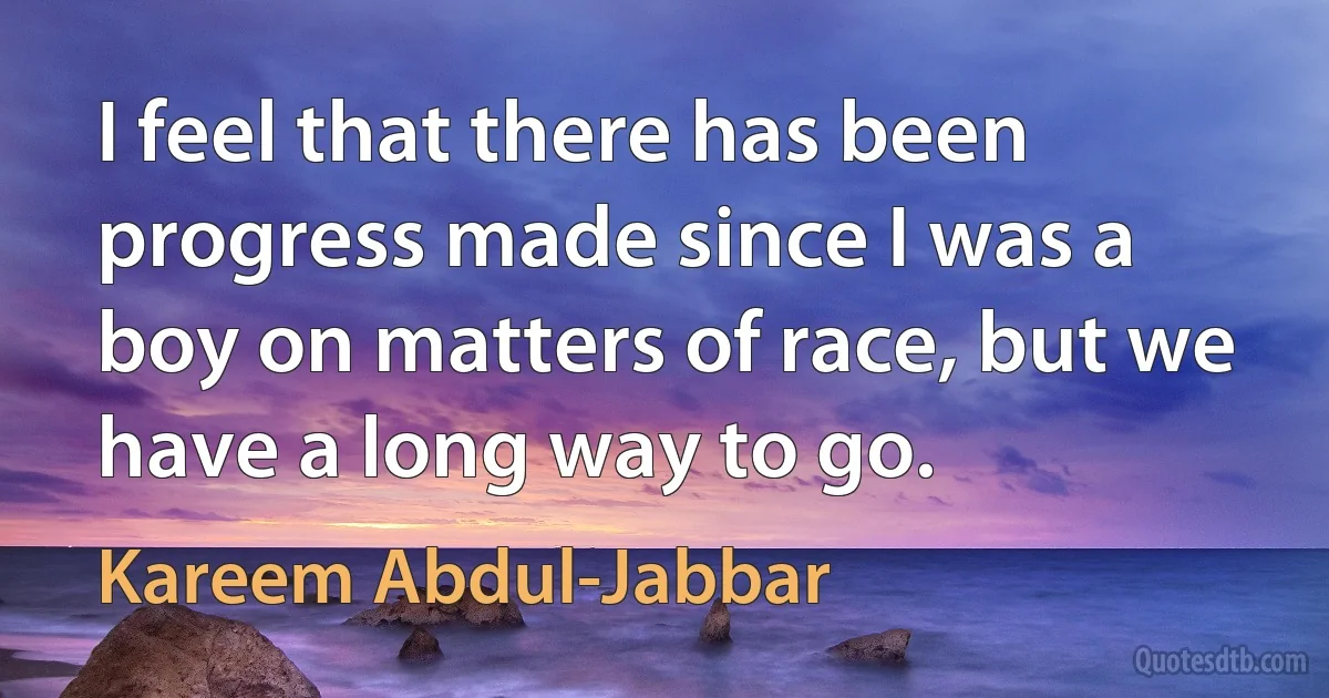 I feel that there has been progress made since I was a boy on matters of race, but we have a long way to go. (Kareem Abdul-Jabbar)