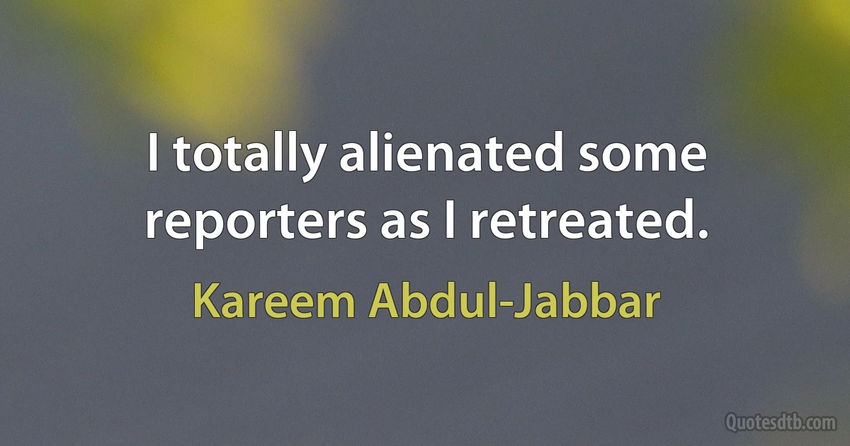 I totally alienated some reporters as I retreated. (Kareem Abdul-Jabbar)