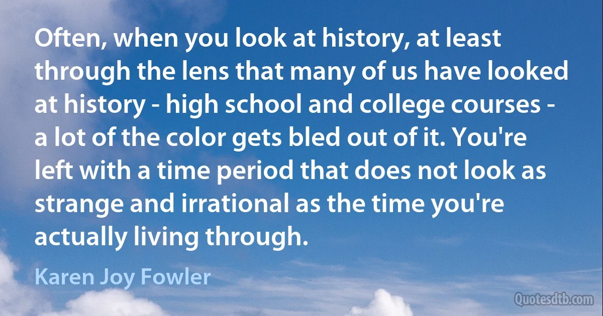 Often, when you look at history, at least through the lens that many of us have looked at history - high school and college courses - a lot of the color gets bled out of it. You're left with a time period that does not look as strange and irrational as the time you're actually living through. (Karen Joy Fowler)