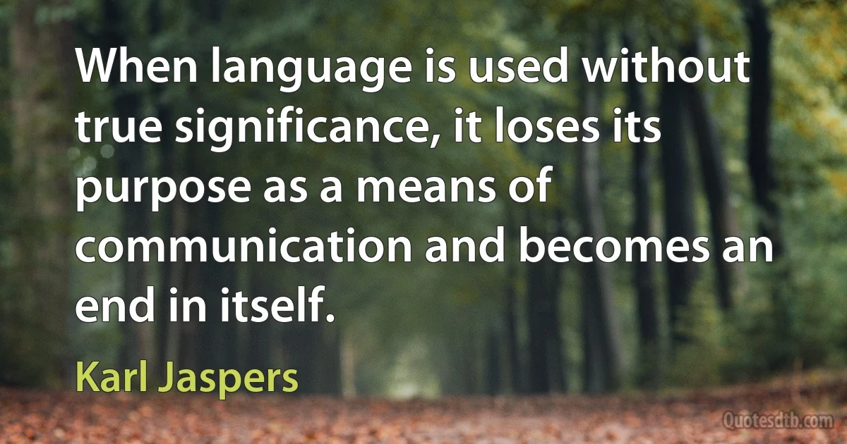 When language is used without true significance, it loses its purpose as a means of communication and becomes an end in itself. (Karl Jaspers)