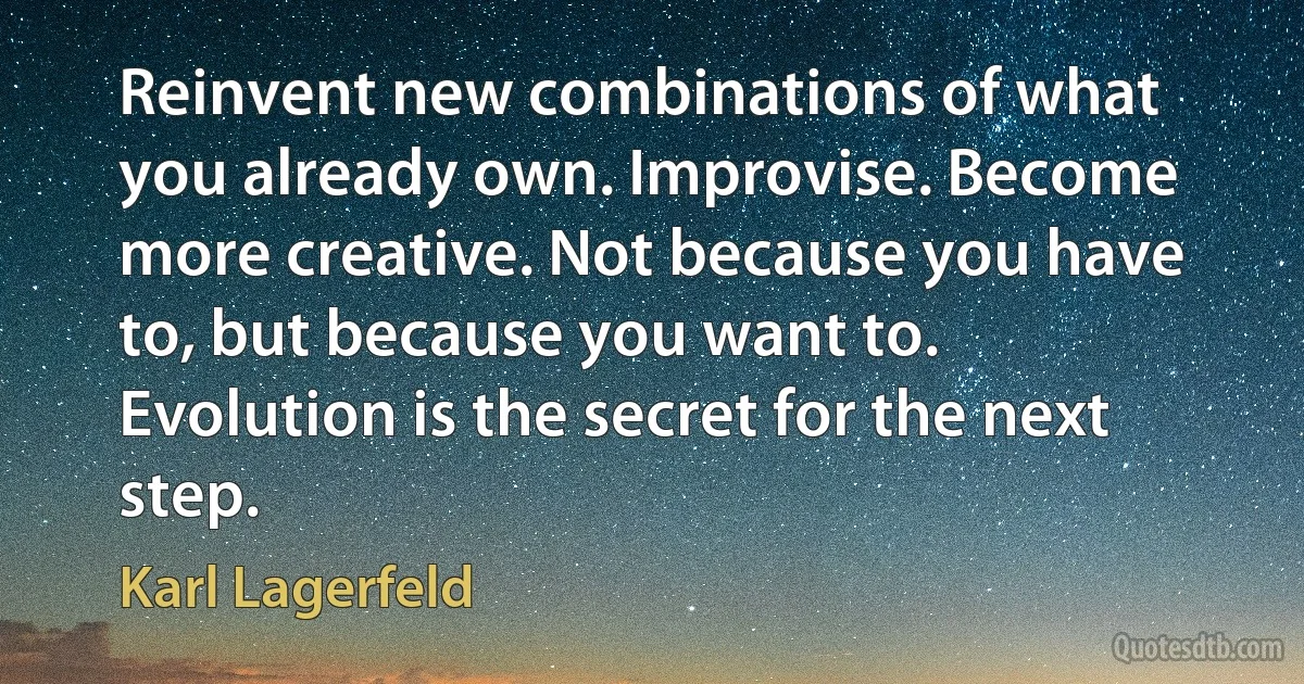 Reinvent new combinations of what you already own. Improvise. Become more creative. Not because you have to, but because you want to. Evolution is the secret for the next step. (Karl Lagerfeld)