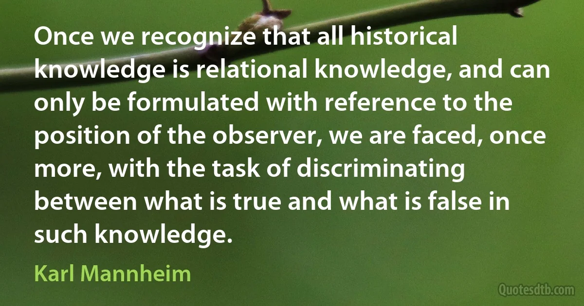 Once we recognize that all historical knowledge is relational knowledge, and can only be formulated with reference to the position of the observer, we are faced, once more, with the task of discriminating between what is true and what is false in such knowledge. (Karl Mannheim)