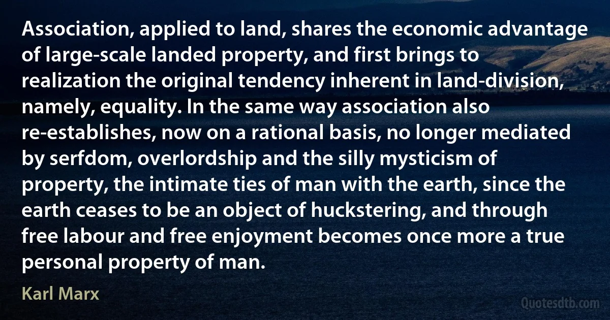 Association, applied to land, shares the economic advantage of large-scale landed property, and first brings to realization the original tendency inherent in land-division, namely, equality. In the same way association also re-establishes, now on a rational basis, no longer mediated by serfdom, overlordship and the silly mysticism of property, the intimate ties of man with the earth, since the earth ceases to be an object of huckstering, and through free labour and free enjoyment becomes once more a true personal property of man. (Karl Marx)