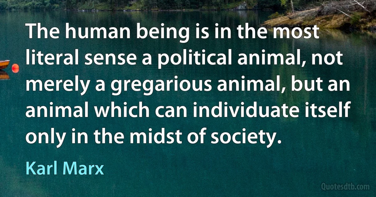 The human being is in the most literal sense a political animal, not merely a gregarious animal, but an animal which can individuate itself only in the midst of society. (Karl Marx)