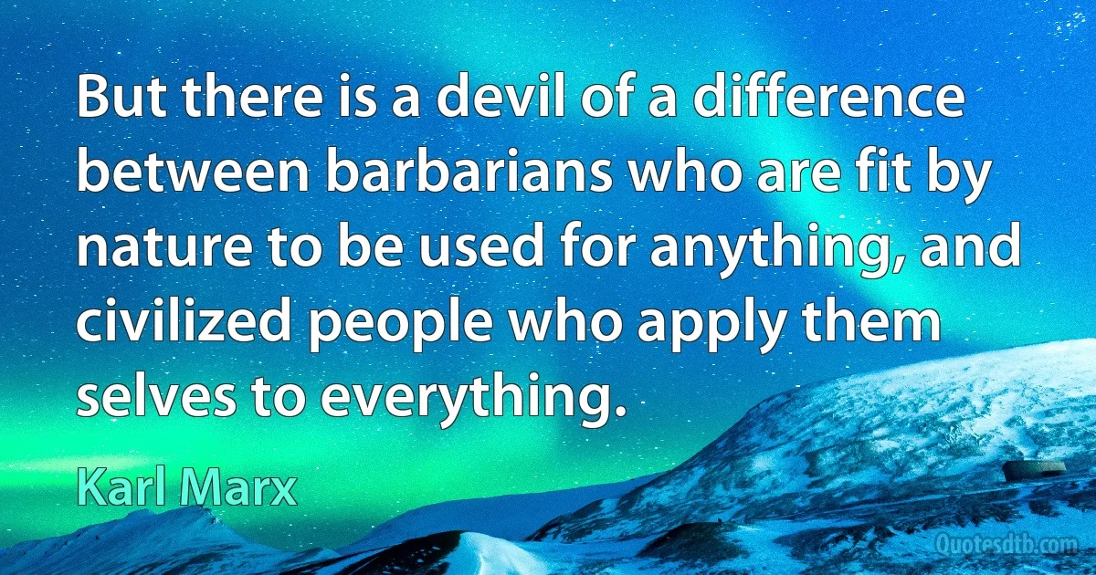 But there is a devil of a difference between barbarians who are fit by nature to be used for anything, and civilized people who apply them selves to everything. (Karl Marx)