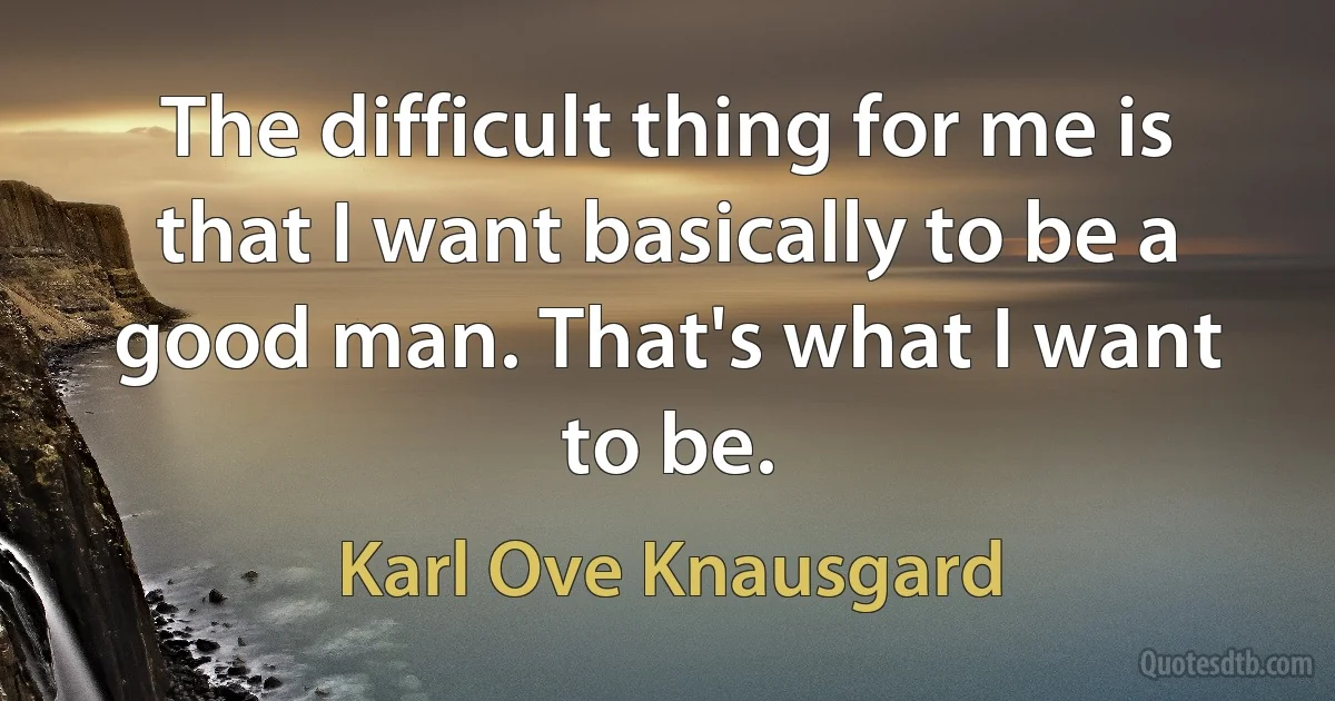 The difficult thing for me is that I want basically to be a good man. That's what I want to be. (Karl Ove Knausgard)