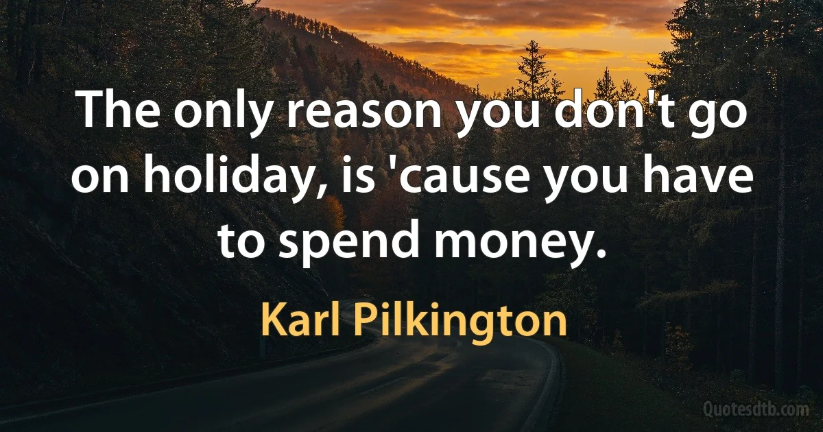 The only reason you don't go on holiday, is 'cause you have to spend money. (Karl Pilkington)