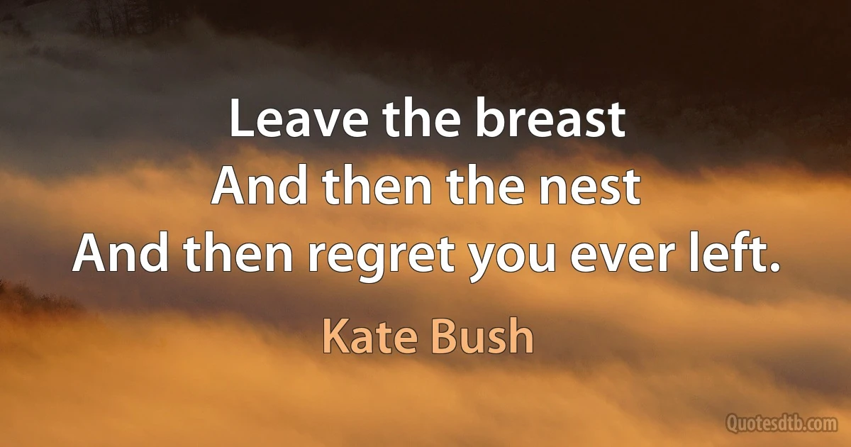 Leave the breast
And then the nest
And then regret you ever left. (Kate Bush)