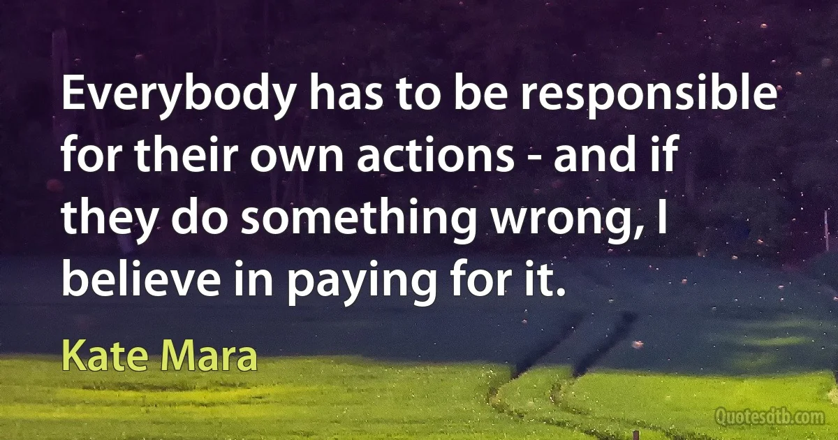 Everybody has to be responsible for their own actions - and if they do something wrong, I believe in paying for it. (Kate Mara)