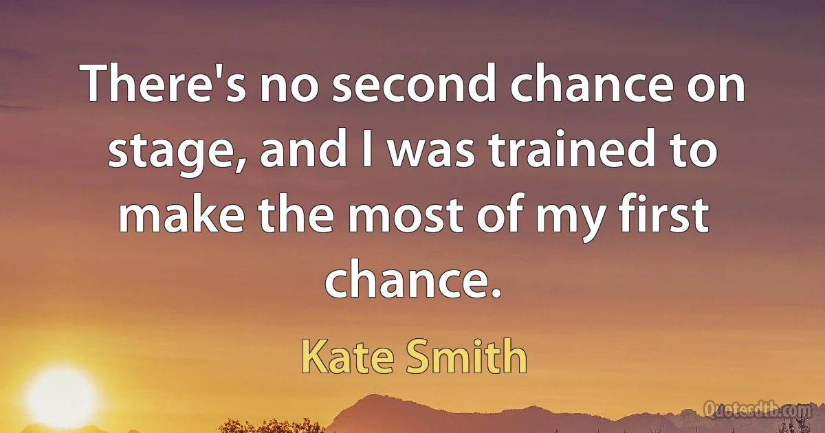 There's no second chance on stage, and I was trained to make the most of my first chance. (Kate Smith)