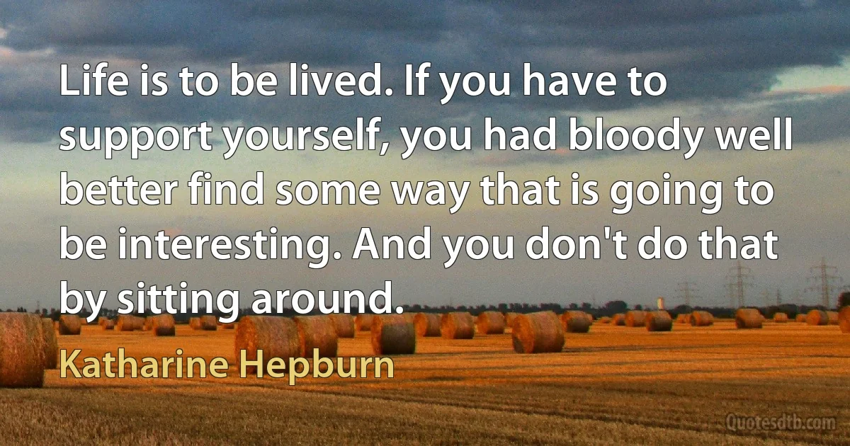 Life is to be lived. If you have to support yourself, you had bloody well better find some way that is going to be interesting. And you don't do that by sitting around. (Katharine Hepburn)