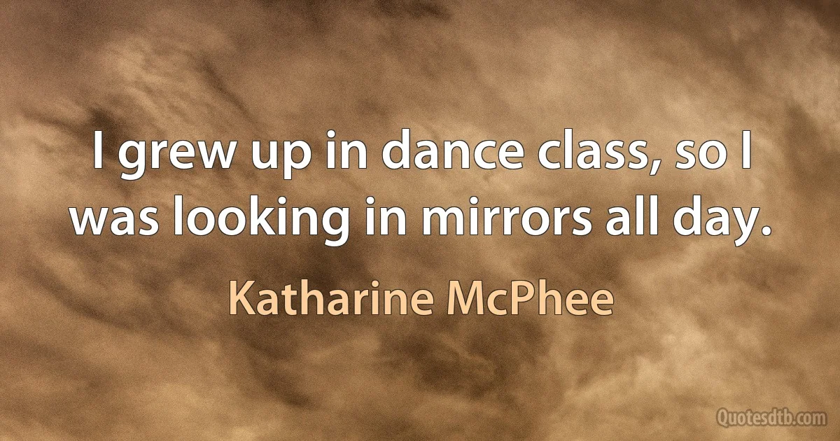 I grew up in dance class, so I was looking in mirrors all day. (Katharine McPhee)