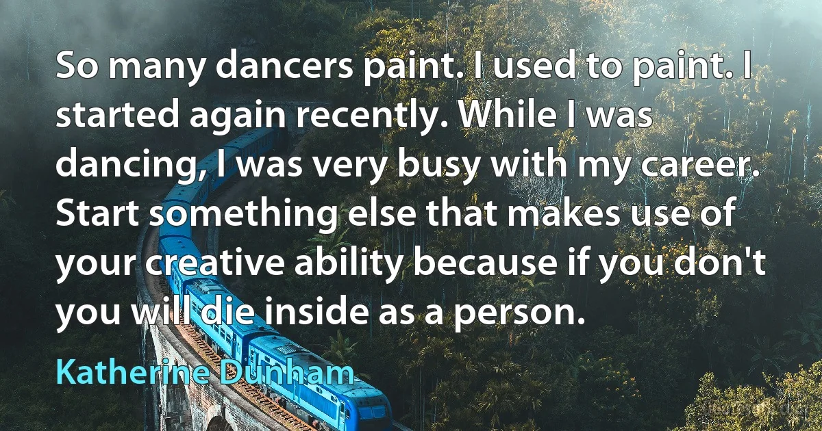 So many dancers paint. I used to paint. I started again recently. While I was dancing, I was very busy with my career. Start something else that makes use of your creative ability because if you don't you will die inside as a person. (Katherine Dunham)