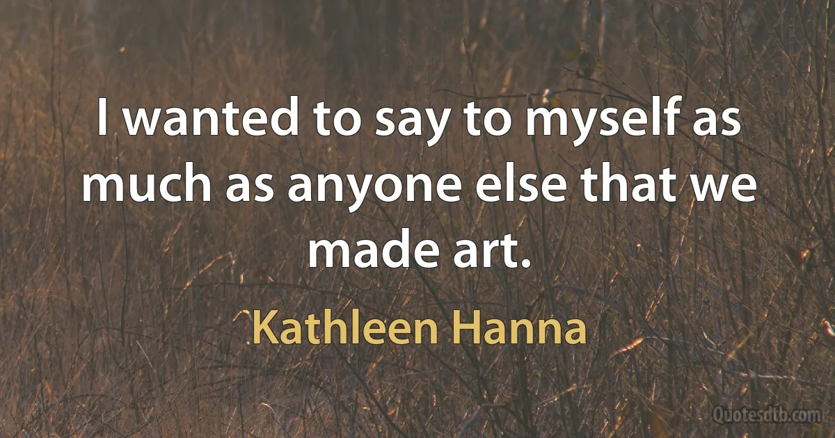 I wanted to say to myself as much as anyone else that we made art. (Kathleen Hanna)