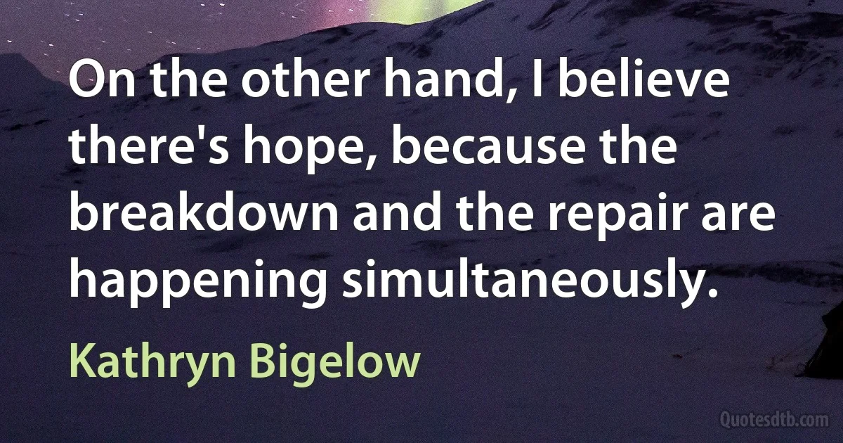 On the other hand, I believe there's hope, because the breakdown and the repair are happening simultaneously. (Kathryn Bigelow)