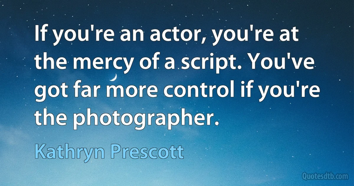 If you're an actor, you're at the mercy of a script. You've got far more control if you're the photographer. (Kathryn Prescott)