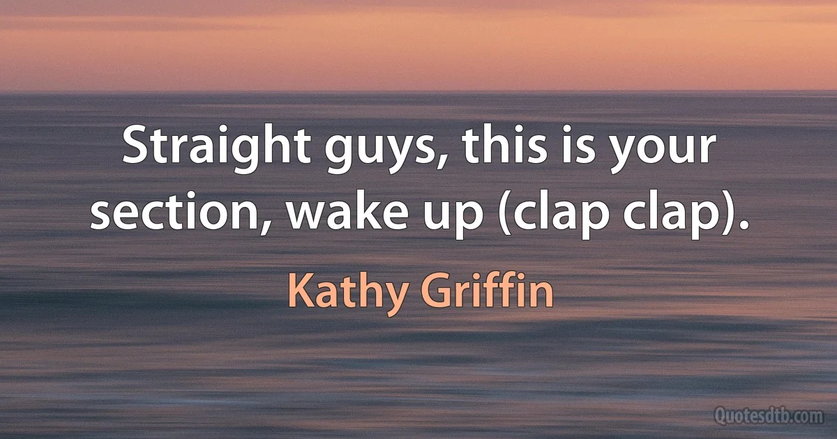 Straight guys, this is your section, wake up (clap clap). (Kathy Griffin)