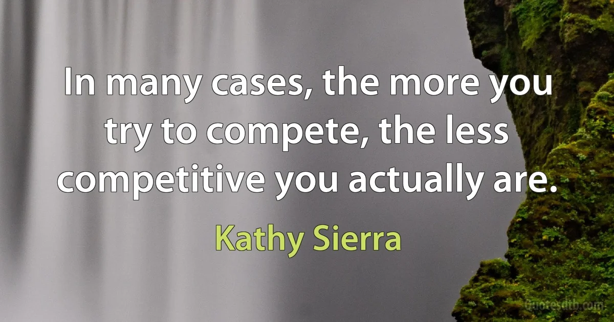 In many cases, the more you try to compete, the less competitive you actually are. (Kathy Sierra)