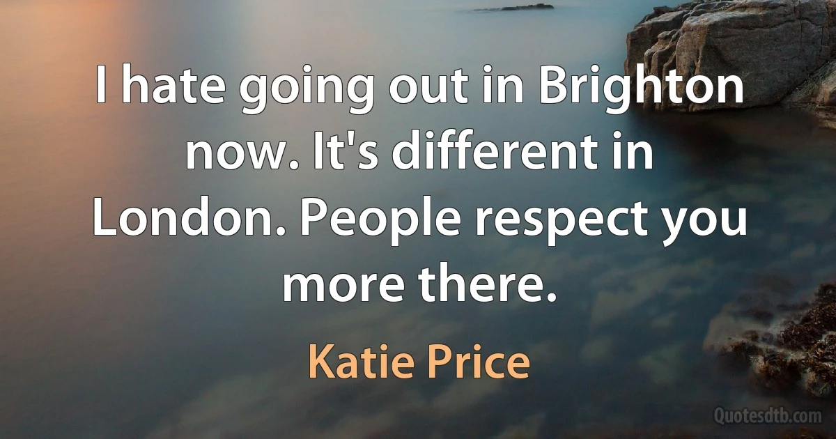 I hate going out in Brighton now. It's different in London. People respect you more there. (Katie Price)