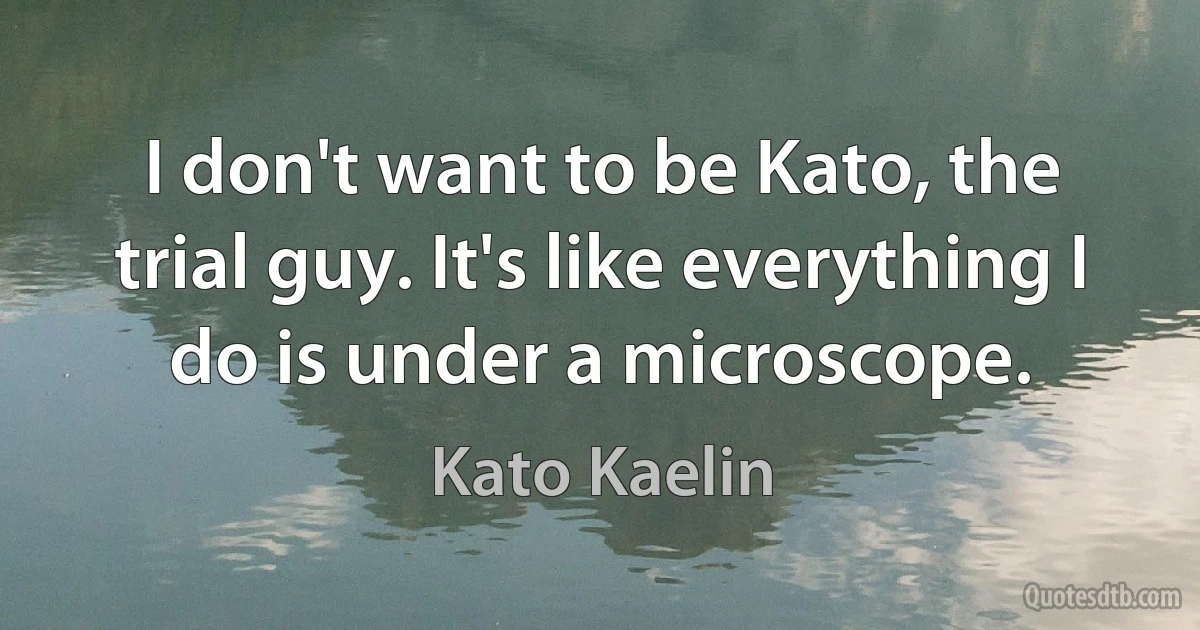 I don't want to be Kato, the trial guy. It's like everything I do is under a microscope. (Kato Kaelin)