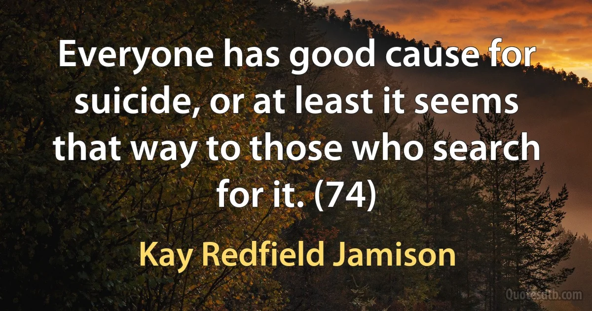 Everyone has good cause for suicide, or at least it seems that way to those who search for it. (74) (Kay Redfield Jamison)