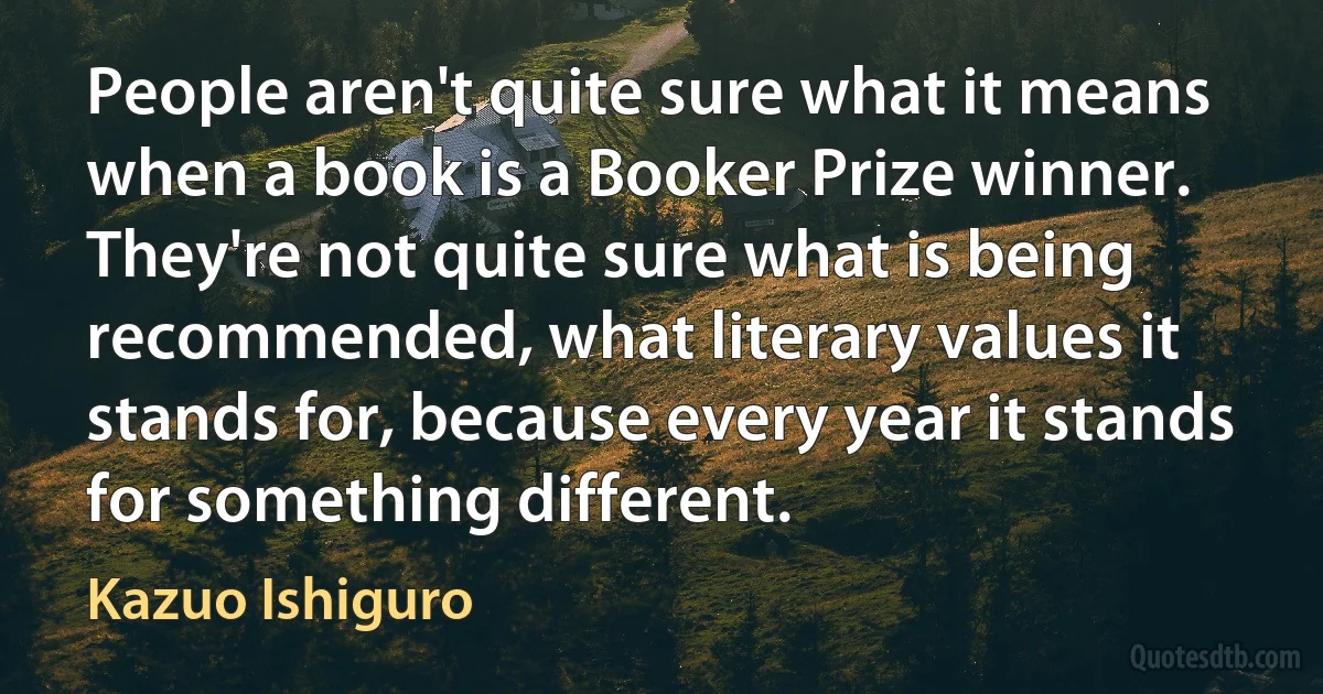 People aren't quite sure what it means when a book is a Booker Prize winner. They're not quite sure what is being recommended, what literary values it stands for, because every year it stands for something different. (Kazuo Ishiguro)