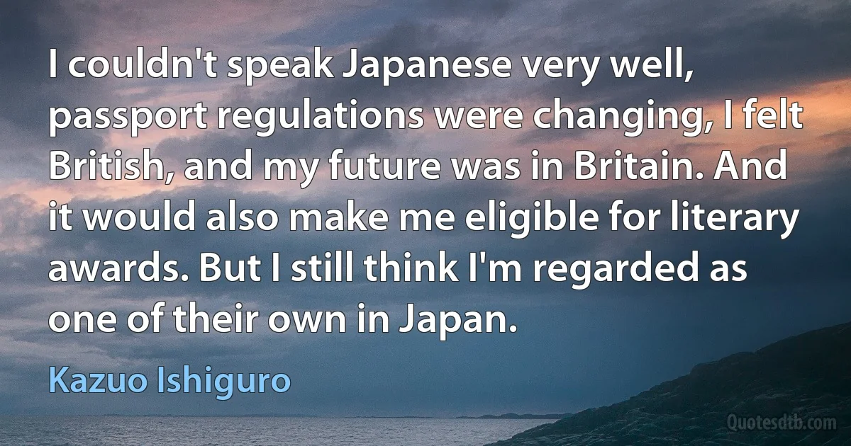 I couldn't speak Japanese very well, passport regulations were changing, I felt British, and my future was in Britain. And it would also make me eligible for literary awards. But I still think I'm regarded as one of their own in Japan. (Kazuo Ishiguro)