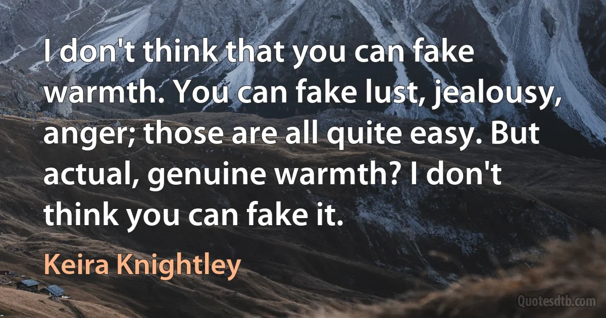 I don't think that you can fake warmth. You can fake lust, jealousy, anger; those are all quite easy. But actual, genuine warmth? I don't think you can fake it. (Keira Knightley)