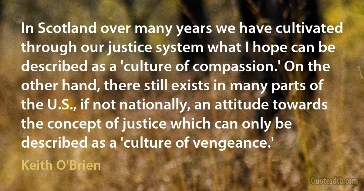 In Scotland over many years we have cultivated through our justice system what I hope can be described as a 'culture of compassion.' On the other hand, there still exists in many parts of the U.S., if not nationally, an attitude towards the concept of justice which can only be described as a 'culture of vengeance.' (Keith O'Brien)