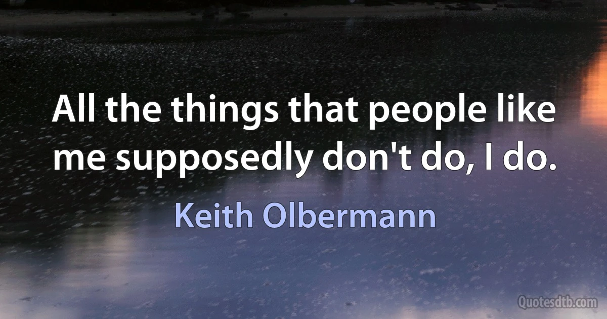 All the things that people like me supposedly don't do, I do. (Keith Olbermann)