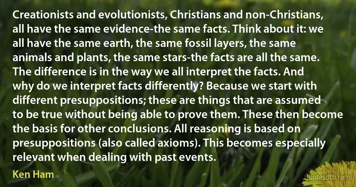 Creationists and evolutionists, Christians and non-Christians, all have the same evidence-the same facts. Think about it: we all have the same earth, the same fossil layers, the same animals and plants, the same stars-the facts are all the same. The difference is in the way we all interpret the facts. And why do we interpret facts differently? Because we start with different presuppositions; these are things that are assumed to be true without being able to prove them. These then become the basis for other conclusions. All reasoning is based on presuppositions (also called axioms). This becomes especially relevant when dealing with past events. (Ken Ham)