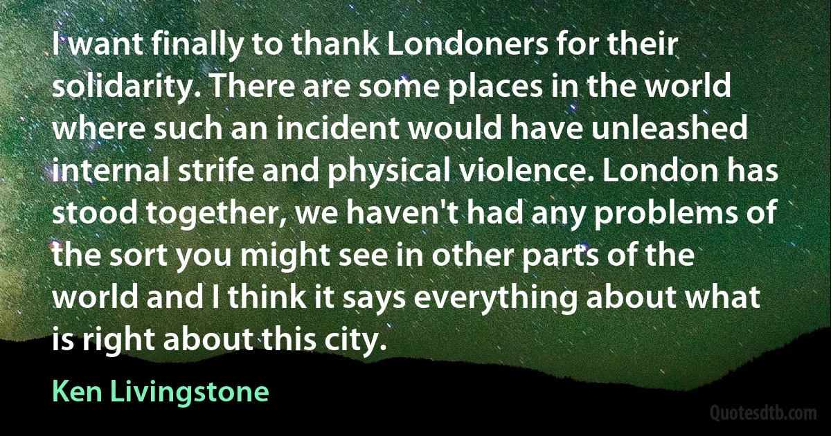 I want finally to thank Londoners for their solidarity. There are some places in the world where such an incident would have unleashed internal strife and physical violence. London has stood together, we haven't had any problems of the sort you might see in other parts of the world and I think it says everything about what is right about this city. (Ken Livingstone)