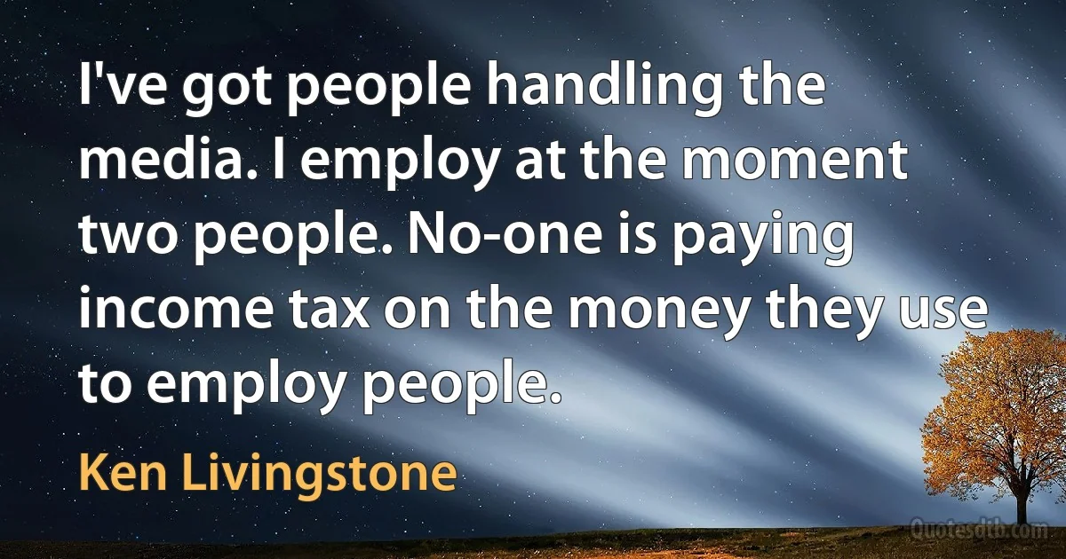 I've got people handling the media. I employ at the moment two people. No-one is paying income tax on the money they use to employ people. (Ken Livingstone)