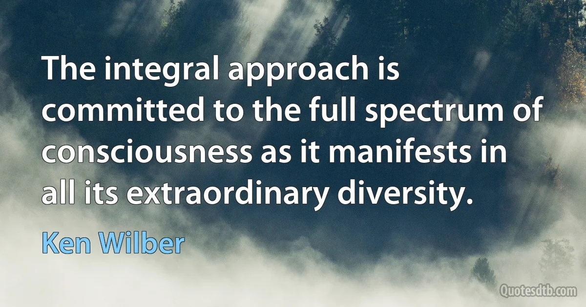 The integral approach is committed to the full spectrum of consciousness as it manifests in all its extraordinary diversity. (Ken Wilber)